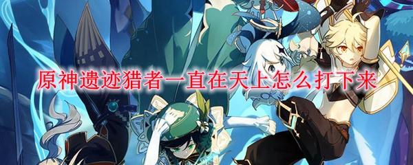 原神遗迹猎者一直在天上怎么打下来-遗迹猎者打下来方法