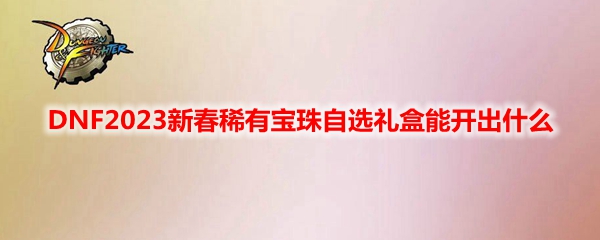 DNF新春稀有宝珠自选礼盒能有什么2023-新春稀有宝珠自选礼盒奖励一览2023
